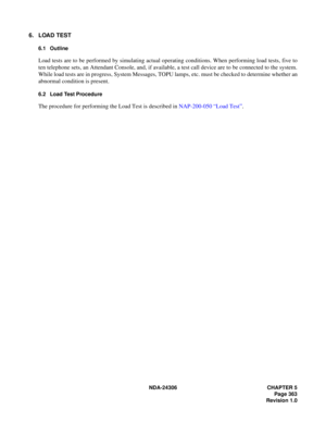 Page 391NDA-24306 CHAPTER 5
Page 363
Revision 1.0
6. LOAD TEST
6.1 Outline
Load tests are to be performed by simulating actual operating conditions. When performing load tests, five to
ten telephone sets, an Attendant Console, and, if available, a test call device are to be connected to the system.
While load tests are in progress, System Messages, TOPU lamps, etc. must be checked to determine whether an
abnormal condition is present.
6.2 Load Test Procedure
The procedure for performing the Load Test is...