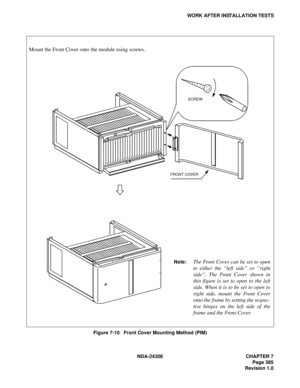 Page 413NDA-24306 CHAPTER 7
Page 385
Revision 1.0
WORK AFTER INSTALLATION TESTS
Figure 7-10   Front Cover Mounting Method (PIM)
Mount the Front Cover onto the module using screws.
FRONT COVERSCREW
Note:The Front Cover can be set to open
to either the “left side” or “right
side”. The Front Cover shown in
this figure is set to open to the left
side. When it is to be set to open to
right side, mount the Front Cover
onto the frame by setting the respec-
tive hinges on the left side of the
frame and the Front Cover. 