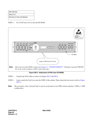 Page 94CHAPTER 3 NDA-24306
Pag e 6 6
Revision 1.0
STEP 4  : Fix a FAN fuse (5.0 A) onto the PZ-M369.
Figure 005-4  Attachment of FAN Fuse (PZ-M369)
STEP 5  : Connect the FAN cables as shown in Figures 005-5 and 005-6.
STEP 6  : Lastly, attach the Top Cover onto the TOPU of the cabinet. Then, fasten the four screws (refer to Figure
005-7).
Note:The procedures, Step 4 through Step 6, must be performed at each PBX cabinet adopting 1-PIM or 2-PIM
configuration.
NAP-200-005
Sheet 4/16
Mounting of Units and Modules...