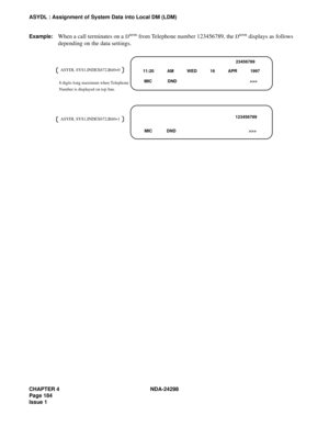 Page 218CHAPTER 4 NDA-24298
Page 184
Issue 1
ASYDL : Assignment of System Data into Local DM (LDM)
Example:
When a call terminates on a Dterm from Telephone number 123456789, the Dterm displays as follows 
depending on the data settings.
23456789
11:20           AM           WED           16           APR           1997
 MIC             DND                                                             >>>
123456789
MIC            DND                                                             >>> ASYDL...