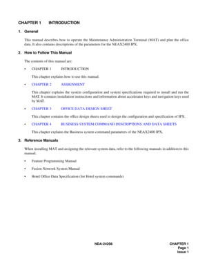 Page 35NDA-24298 CHAPTER 1
Page 1
Issue 1
CHAPTER 1 INTRODUCTION
1. General
This manual describes how to operate the Maintenance Administration Terminal (MAT) and plan the office
data. It also contains descriptions of the parameters for the NEAX2400 IPX.
2. How to Follow This Manual
The contents of this manual are:
 CHAPTER 1 INTRODUCTION
This chapter explains how to use this manual.
CHAPTER 2 ASSIGNMENT
This chapter explains the system configuration and system specifications required to install and run the...