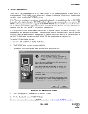 Page 41NDA-24298 CHAPTER 2
Page 7
Issue 1
ASSIGNMENT
3. TCP/IP Considerations
The IPX MAT can communicate with the IPX via an Ethernet TCP/IP connection. In order for the IPX MAT to
communicate via TCP/IP, the PC must have its network software, including the TCP/IP drivers, installed and in
operation prior to installing the IPX MAT software.
If the PC does not have the network software installed and configured, a message indicating that the WINSOCK
2 setup has failed displays during the IPX MAT installation....