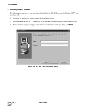 Page 42CHAPTER 2 NDA-24298
Page 8
Issue 1
ASSIGNMENT
4. Installing IPX MAT Software
The following provides step-by-step instructions for installing the IPX MAT software for Windows 95/NT onto
your hard disk.
1. Terminate all applications, prior to starting the installation process.
2. Insert the CD-ROM into the CD-ROM drive. (The IPX MAT installation program starts automatically.)
3. Enter your name and your company name on the User Information dialog box. Then, click Next.
Figure 2-6   IPX MAT User Information...