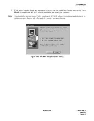 Page 45NDA-24298 CHAPTER 2
Page 11
Issue 1
ASSIGNMENT
7. If the Setup Complete dialog box appears on the screen, the file copies have finished successfully. Click
Finish to complete the IPX MAT software installation and restart your computer.
Note:You should always reboot your PC after installing the IPX MAT software. Any change made during the in-
stallation process does not take effect until the computer has been rebooted.
Figure 2-10   IPX MAT Setup Complete Dialog 