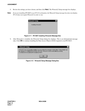 Page 46CHAPTER 2 NDA-24298
Page 12
Issue 1
ASSIGNMENT
8. Review the settings you have chosen, and then click Next. The Winsock2 Setup message box displays.
Note:If you are installing IPX MAT on an NT 4.0 workstation, the Winsock2 Setup message box does not display.
NT 4.0 does not require Winsock2 in order to run.
Figure 2-11   IPX MAT Installing Winsock2 Message Box
9. After Winsock2 is installed, the Winsock2 Setup dialog box displays. This is an informational message
only. Click OK to continue installing the...