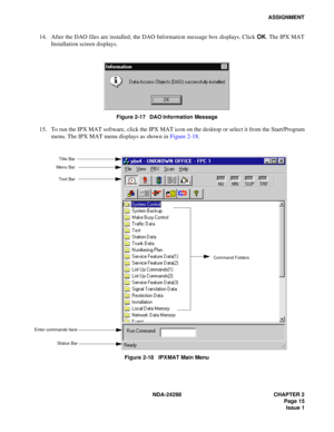 Page 49NDA-24298 CHAPTER 2
 Page 15
Issue 1
ASSIGNMENT
14. After the DAO files are installed, the DAO Information message box displays. Click OK. The IPX MAT
Installation screen displays.
Figure 2-17   DAO Information Message
15. To run the IPX MAT software, click the IPX MAT icon on the desktop or select it from the Start/Program
menu. The IPX MAT menu displays as shown in Figure 2-18.
Figure 2-18   IPX MAT Main Menu
Command Folders
Tool BarTitle Bar
Enter commands here
Status Bar
Menu Bar 