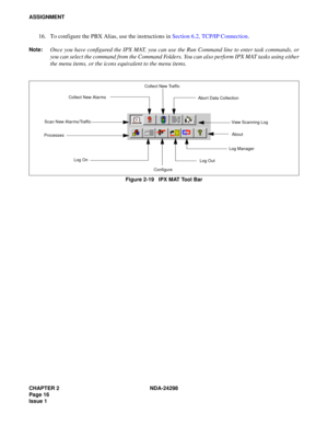 Page 50CHAPTER 2 NDA-24298
Page 16
Issue 1
ASSIGNMENT
16. To configure the PBX Alias, use the instructions in Section 6.2, TCP/IP Connection.
Note:Once you have configured the IPX MAT, you can use the Run Command line to enter task commands, or
you can select the command from the Command Folders. You can also perform IPX MAT tasks using either
the menu items, or the icons equivalent to the menu items. 
Figure 2-19   IPX MAT Tool Bar
Collect New Traffic
Scan New Alarms/TrafficCollect New Alarms
Abort Data...