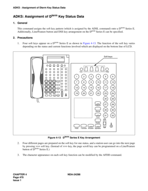 Page 504CHAPTER 4 NDA-24298
Page 470
Issue 1
ADKS : Assignment of Dterm Key Status Data
ADKS: Assignment of Dterm Key Status Data
1. General
This command assigns the soft key pattern (which is assigned by the ADSL command) onto a D
term Series E.
Additionally, Line/Feature button and DSS key arrangement on the Dterm Series E can be specified.
2. Precautions
1. Four soft keys appear on a D
term Series E as shown in Figure 4-13. The function of the soft key varies
depending on the status and current functions...