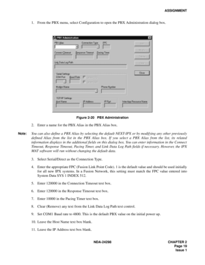 Page 53NDA-24298 CHAPTER 2
 Page 19
Issue 1
ASSIGNMENT
1. From the PBX menu, select Configuration to open the PBX Administration dialog box.
Figure 2-20   PBX Administration
2. Enter a name for the PBX Alias in the PBX Alias box.
Note:You can also define a PBX Alias by selecting the default NEXT-IPX or by modifying any other previously
defined Alias from the list in the PBX Alias box. If you select a PBX Alias from the list, its related
information displays in the additional fields on this dialog box. You can...