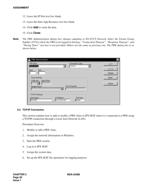 Page 54CHAPTER 2 NDA-24298
Page 20
Issue 1
ASSIGNMENT
12. Leave the IP Port text box blank.
13. Leave the Inter-App Resource text box blank.
14. Click Add to write the data.
15. Click Close.
Note:The PBX Administration dialog box changes adapting to EX-FCCS Network. Enter the Fusion Group
Number (FUG) which the PBX to be logged-in belongs. “Connection Timeout”, “Response Timeout”, and
“Pacing Timer” text box is not provided. Others are the same as previous one. The PBX dialog box is as
shown below.
6.2 TCP/IP...