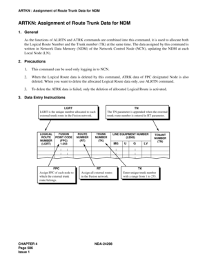 Page 620CHAPTER 4 NDA-24298
Page 586
Issue 1
ARTKN : Assignment of Route Trunk Data for NDM
ARTKN: Assignment of Route Trunk Data for NDM
1. General
As the functions of ALRTN and ATRK commands are combined into this command, it is used to allocate both
the Logical Route Number and the Trunk number (TK) at the same time. The data assigned by this command is
written in Network Data Memory (NDM) of the Network Control Node (NCN), updating the NDM at each
Local Node (LN).
2. Precautions
1. This command can be used...