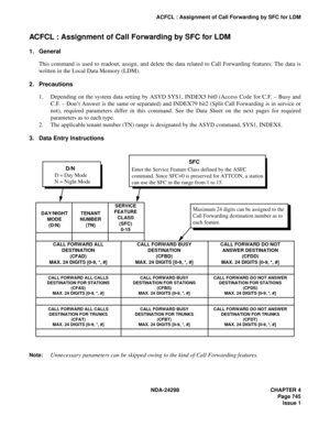 Page 779NDA-24298 CHAPTER 4
Page 745
Issue 1
ACFCL : Assignment of Call Forwarding by SFC for LDM
ACFCL : Assignment of Call Forwarding by SFC for LDM
1. General
This command is used to readout, assign, and delete the data related to Call Forwarding features. The data is
written in the Local Data Memory (LDM).
2. Precautions
1. Depending on the system data setting by ASYD SYS1, INDEX5 bit0 (Access Code for C.F. – Busy and
C.F. – Don’t Answer is the same or separated) and INDEX79 bit2 (Split Call Forwarding is in...