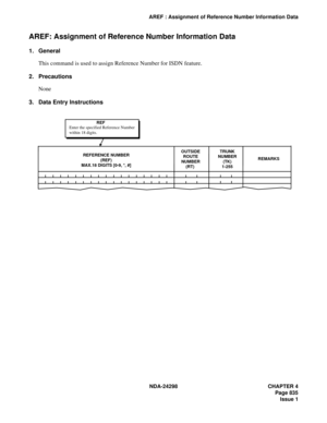 Page 869NDA-24298 CHAPTER 4
Page 835
Issue 1
AREF : Assignment of Reference Number Information Data
AREF: Assignment of Reference Number Information Data
1. General
This command is used to assign Reference Number for ISDN feature.
2. Precautions
None
3. Data Entry Instructions
REMARKSREFERENCE NUMBER
(REF)
MAX.18 DIGITS [0-9, *, #]OUTSIDE
ROUTE
NUMBER
(RT) 
        TRUNK
NUMBER
(TK)
1-255
 
        
REF
Enter the specified Reference Number
within 18 digits. 