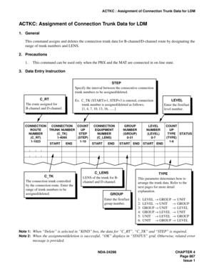 Page 901NDA-24298 CHAPTER 4
Page 867
Issue 1
ACTKC : Assignment of Connection Trunk Data for LDM
ACTKC: Assignment of Connection Trunk Data for LDM
1. General
This command assigns and deletes the connection trunk data for B-channel/D-channel route by designating the
range of trunk numbers and LENS.
2. Precautions
1. This command can be used only when the PBX and the MAT are connected in on-line state.
3. Data Entry Instruction
Note 1:When “Delete” is selected in “KIND” box, the data for “C_RT”, “C_TK” and “STEP”...