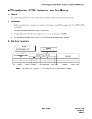 Page 907NDA-24298 CHAPTER 4
Page 873
Issue 1
AFCH : Assignment of FCCH Number for Local Data Memory
AFCH: Assignment of FCCH Number for Local Data Memory
1. General
This command assigns the FCCH card that provides the D-channel in the Fusion Network link.
2. Precautions
1. Before executing this command, the trunk for D-channel should be assigned by the ACRD/ACTK
commands.
2. Use sequential numbers starting from 1 at each node.
3. Assign odd numbers for Group and 0 (zero) for Level in the parameter FCHEN.
4. For...