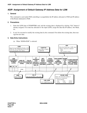 Page 918CHAPTER 4 NDA-24298
Page 884
Issue 1
AGIP : Assignment of Default Gateway IP Address Data for LDM
AGIP: Assignment of Default Gateway IP Address Data for LDM
1. General
This command is used under FGH controlling to assign/delete the IP address allocated to FGH and IP address
of the Router dedicated to FGH.
2. Precautions
1. Enter the LENS data of FGH/IPTRK card, and the existing data is displayed by clicking “Get” button if
already assigned. If no data has allocated to the input LENS, assign the data...