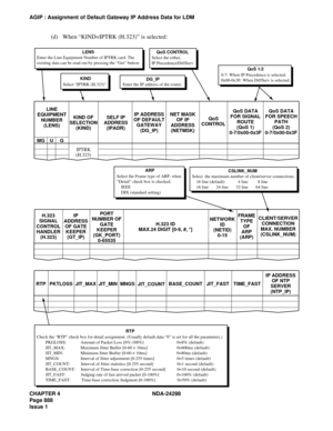 Page 922CHAPTER 4 NDA-24298
Page 888
Issue 1
AGIP : Assignment of Default Gateway IP Address Data for LDM
(d) When “KIND=IPTRK (H.323)” is selected:
KIND OF
SELECTION
(KIND) LINE
EQUIPMENT
NUMBER
(LENS)
MG U G
IPTRK
(H.323)SELF IP
ADDRESS
(IPADR)IP ADDRESS
OF DEFAULT
GATEWAY
(DG_IP)NET MASK
OF IP
ADDRESS
(NETMSK)QoS
CONTROLQoS DATA
FOR SIGNAL
ROUTE
(QoS 1)
0-7/0x00-0x3FQoS DATA
FOR SPEECH
PATH
(QoS 2)
0-7/0x00-0x3F
KIND
Select “IPTRK (H.323)”.
LENS
Enter the Line Equipment Number of IPTRK card. The
existing data...