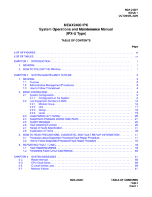 Page 13NDA-24307 TABLE OF CONTENTS
Page i
Issue 1
NDA-24307
ISSUE 1
OCTOBER, 2000
NEAX2400 IPX
System Operations and Maintenance Manual
(IPX-U Type)
TABLE OF CONTENTS
Page
LIST OF FIGURES . . . . . . . . . . . . . . . . . . . . . . . . . . . . . . . . . . . . . . . . . . . . . . . . . . . . . . . . . . . . . . . . . . . . . . .  xi
LIST OF TABLES  . . . . . . . . . . . . . . . . . . . . . . . . . . . . . . . . . . . . . . . . . . . . . . . . . . . . . . . . . . . . . . . . . . . . . . . .  xv
CHAPTER 1...