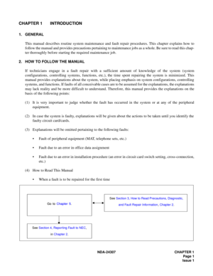 Page 29NDA-24307 CHAPTER 1
Page 1
Issue 1
CHAPTER 1 INTRODUCTION
1. GENERAL
This manual describes routine system maintenance and fault repair procedures. This chapter explains how to
follow the manual and provides precautions pertaining to maintenance jobs as a whole. Be sure to read this chap-
ter thoroughly before starting the required maintenance job.
2. HOW TO FOLLOW THE MANUAL
If technicians engage in a fault repair with a sufficient amount of knowledge of the system (system
configurations, controlling...