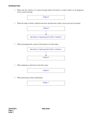 Page 30CHAPTER 1 NDA-24307
Pag e 2
Issue 1
INTRODUCTION
 When only the contents of a system message needs to be known, or when a fault is to be diagnosed
from a system message
 When the range of faulty conditions has been specified and a faulty circuit card can be assumed
 When investigating the system for the purpose of a fault repair
 When replacing a unit/circuit card with a spare
 When performing routine maintenance
Chapter 5
See Section 4, Repo rting Fault to NEC, in Chapter 2. Chapter 5
See Section...