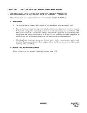 Page 297NDA-24307 CHAPTER 4
Page 269
Issue 1
CHAPTER 4 UNIT/CIRCUIT CARD REPLACEMENT PROCEDURE
1. LPM ACCOMMODATING UNIT/CIRCUIT CARD REPLACEMENT PROCEDURE
This section explains how to replace unit/circuit cards mounted in the LPM (ISW/IMG 0).
1.1 Precautions
Use this procedure to replace a faulty unit/circuit card with a spare or to check a spare card.
There are functional switches (having set the default switch) on some of the circuit cards to be replaced.
As for switch setting on the circuit cards, confirm...