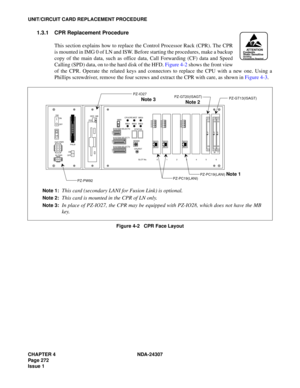 Page 300CHAPTER 4 NDA-24307
Page 272
Issue 1
UNIT/CIRCUIT CARD REPLACEMENT PROCEDURE
1.3.1 CPR Replacement Procedure
This section explains how to replace the Control Processor Rack (CPR). The CPR
is mounted in IMG 0 of LN and ISW. Before starting the procedures, make a backup
copy of the main data, such as office data, Call Forwarding (CF) data and Speed
Calling (SPD) data, on to the hard disk of the HFD. Figure 4-2 shows the front view
of the CPR. Operate the related keys and connectors to replace the CPU with...