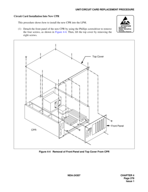Page 307NDA-24307 CHAPTER 4
Page 279
Issue 1
UNIT/CIRCUIT CARD REPLACEMENT PROCEDURE
Circuit Card Installation Into New CPR
This procedure shows how to install the new CPR into the LPM.
(1) Detach the front panel of the new CPR by using the Phillips screwdriver to remove
the four screws, as shown in Figure 4-4. Then, lift the top cover by removing the
eight screws.
Figure 4-4   Removal of Front Panel and Top Cover From CPR
ATTENTIONContents
Static Sensitive
Handling
Precautions Required
Top Cover
CPRFront Panel 