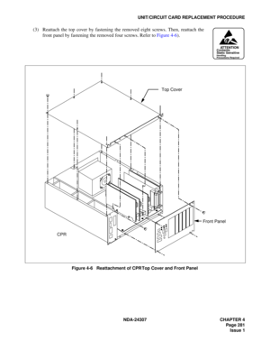 Page 309NDA-24307 CHAPTER 4
Page 281
Issue 1
UNIT/CIRCUIT CARD REPLACEMENT PROCEDURE
(3) Reattach the top cover by fastening the removed eight screws. Then, reattach the
front panel by fastening the removed four screws. Refer to Figure 4-6).
Figure 4-6   Reattachment of CPR Top Cover and Front Panel
ATTENTIONContents
Static Sensitive
Handling
Precautions Required
Top Cover
CPRFront Panel 