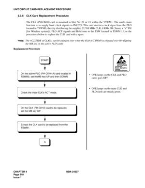 Page 338CHAPTER 4 NDA-24307
Page 310
Issue 1
UNIT/CIRCUIT CARD REPLACEMENT PROCEDURE
2.3.5 CLK Card Replacement Procedure
The CLK (PH-CK18) card is mounted in Slot No. 21 or 23 within the TSWM1. The card’s main
function is to supply basic clock signals to IMG2/3. This card receives clock signs from the PLO
located in TSWM0, thereby distributing the supplied 32,768 MHz CLK, 8 KHz FH (5msec x “n” FH
[for Wireless system]), PLO ACT signals and Hold tone to the TSW located in TSWM1. Use the
procedures below to...