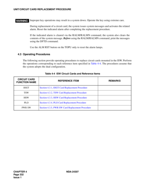 Page 360CHAPTER 4 NDA-24307
Page 332
Issue 1
UNIT/CIRCUIT CARD REPLACEMENT PROCEDURE
4.3 Operating Procedures
The following section provide operating procedures to replace circuit cards mounted in the ISW. Perform
the operations corresponding to each reference item specified in Table 4-4. The procedures assume that
the system adopts the dual configuration.
Table 4-4  ISW Circuit Cards and Reference Items
CIRCUIT CARD 
FUNCTION NAMEREFERENCE ITEM REMARKS
IOGTSection 4.3.1, IOGT Card Replacement Procedure...