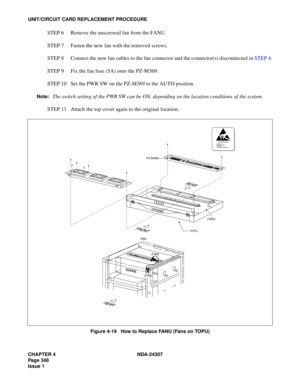 Page 376CHAPTER 4 NDA-24307
Page 348
Issue 1
UNIT/CIRCUIT CARD REPLACEMENT PROCEDURE
STEP 6 Remove the unscrewed fan from the FANU.
STEP 7 Fasten the new fan with the removed screws.
STEP 8 Connect the new fan cables to the fan connector and the connector(s) disconnected in STEP 4.
STEP 9 Fix the fan fuse (5A) onto the PZ-M369.
STEP 10 Set the PWR SW on the PZ-M369 to the AUTO position.
Note:The switch setting of the PWR SW can be ON, depending on the location conditions of the system.
STEP 11 Attach the top...
