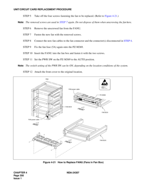Page 378CHAPTER 4 NDA-24307
Page 350
Issue 1
UNIT/CIRCUIT CARD REPLACEMENT PROCEDURE
STEP 5 Take off the four screws fastening the fan to be replaced. (Refer to Figure 4-21.)
Note:The removed screws are used in STEP 7 again. Do not dispose of them when unscrewing the fan here.
STEP 6 Remove the unscrewed fan from the FANU.
STEP 7 Fasten the new fan with the removed screws.
STEP 8 Connect the new fan cables to the fan connector and the connector(s) disconnected in STEP 4.
STEP 9 Fix the fan fuse (5A) again onto...