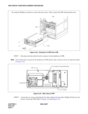 Page 380CHAPTER 4 NDA-24307
Page 352
Issue 1
UNIT/CIRCUIT CARD REPLACEMENT PROCEDURE
Figure 4-23   Extraction of CPR from LPM
STEP 7 Disconnect the fan cable from the connector in the backbone of CPR.
Note:The Cooling Fan is located in the backbone of CPR and the cable connector lies in its right side. Refer
to Figure 4-24.
Figure 4-24   Rear View of CPR
STEP 8 Loosen the two screws fastening the box that contains the fan inside. Slightly lift the box and
remove it from the CPR. Refer to Figure 4-24 and Figure...