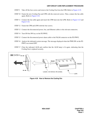 Page 381NDA-24307 CHAPTER 4
Page 353
Issue 1
UNIT/CIRCUIT CARD REPLACEMENT PROCEDURE
STEP 9 Take off the four screws and remove the Cooling Fan from the CPR. Refer to Figure 4-25.
STEP 10 Fasten the new Cooling Fan and CPR with the removed screws. Then, connect the fan cable
again. Refer to Figure 4-25.
STEP 11 Connect the fan cable again and insert the CPR back into the LPM. Refer to Figure 4-23 and
Figure 4-24.
STEP 12 Fasten the CPR and LPM with the four screws.
STEP 13 Connect the disconnected power, bus,...