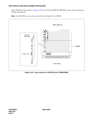 Page 384CHAPTER 4 NDA-24307
Page 356
Issue 1
UNIT/CIRCUIT CARD REPLACEMENT PROCEDURE
In the TSWM, the fuse shown in Figure 4-29 is used for the PWR SW (PH-PW14) card, which is housed in
Slot No. 00 and/or 01.
Note:The PH-PW14 card is also used in Slot No. 00 and/or 01 of ISWM.
Figure 4-29   Fuse Location on PWR SW Card (TSWM/ISWM)
 PH-PW14
(PWR SW)
FUSE:    15A
TSWM
PBX (IMG1/2)
Front View 
