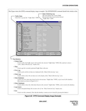 Page 521NDA-24307 CHAPTER 6
Page 493
Issue 1
SYSTEM OPERATIONS
Figure 6-22   DTFD Command Display Image (Example)
Traffic Data 
Check box to specify the “Traffic Data” TYPE.
Data Collecting Log
This area displays the current Traffic
Measurement data, based on the selected
“Traffic Data” TYPE.
   Collect Data
            Used to collect the Traffic report with regard to the selected “Traffic Data” TYPE. The result text is shown
             in the “Data Collection Log” display area.
   
Stop
            Used to...