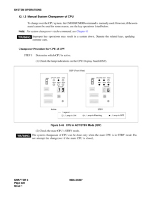 Page 558CHAPTER 6 NDA-24307
Page 530
Issue 1
SYSTEM OPERATIONS
12.1.3 Manual System Changeover of CPU
To change over the CPU system, the CMODI/CMOD command is normally used. However, if the com-
mand cannot be used for some reason, use the key operations listed below:
Note:For system changeover via the command, see Chapter 8.
Changeover Procedure for CPU of ISW
STEP 1 Determine which CPU is active.
(1) Check the lamp indications on the CPU Display Panel (DSP).
Figure 6-46   CPU in ACT/STBY Mode (ISW)
(2) Check...