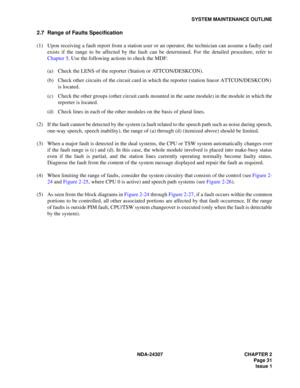 Page 59NDA-24307 CHAPTER 2
Page 31
Issue 1
SYSTEM MAINTENANCE OUTLINE
2.7 Range of Faults Specification
(1) Upon receiving a fault report from a station user or an operator, the technician can assume a faulty card
exists if the range to be affected by the fault can be determined. For the detailed procedure, refer to
Chapter 5. Use the following actions to check the MDF:
(a) Check the LENS of the reporter (Station or ATTCON/DESKCON).
(b) Check other circuits of the circuit card in which the reporter (station...