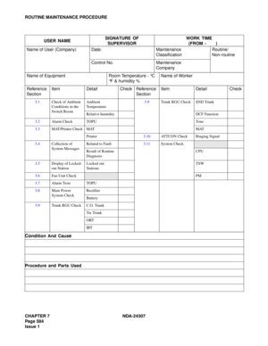 Page 612CHAPTER 7 NDA-24307
Page 584
Issue 1
ROUTINE MAINTENANCE PROCEDURE
USER NAMESIGNATURE OF 
SUPERVISORWORK TIME
(FROM -  )
Name of User (Company) Date: Maintenance
ClassificationRoutine/
Non-routine
Control No. Maintenance
Company
Name of Equipment Room Temperature - °C 
°F & humidity %Name of Worker
Reference 
SectionItem Detail Check Reference 
SectionItem Detail Check
3.1Check of Ambient 
Conditions in the 
Switch RoomAmbient 
Temperature3.9Trunk RGU Check SND Trunk
Relative humidity DCF Function...