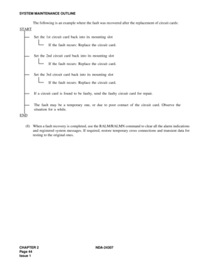 Page 72CHAPTER 2 NDA-24307
Pag e 4 4
Issue 1
SYSTEM MAINTENANCE OUTLINE
The following is an example where the fault was recovered after the replacement of circuit cards:
(8) When a fault recovery is completed, use the RALM/RALMN command to clear all the alarm indications
and registered system messages. If required, restore temporary cross connections and transient data for
testing to the original ones.Set the 1st circuit card back into its mounting slot
If the fault recurs: Replace the circuit card.
Set the 2nd...