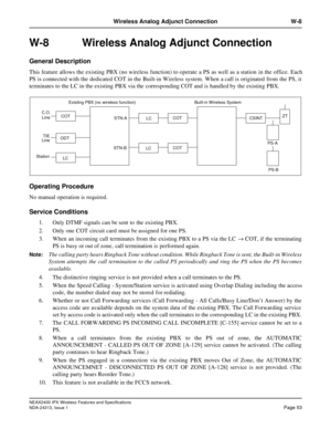 Page 58NEAX2400 IPX Wireless Features and Specifications
NDA-24313, Issue 1Page 53
Wireless Analog Adjunct Connection W-8
W-8 Wireless Analog Adjunct Connection
General Description
This feature allows the existing PBX (no wireless function) to operate a PS as well  as a station  in the office. Each
PS is connected with the dedicated COT in the Built-in Wireless system. When a call is originated from the PS, it
terminates to the LC in the existing PBX via the corresponding COT and is handled by the existing...