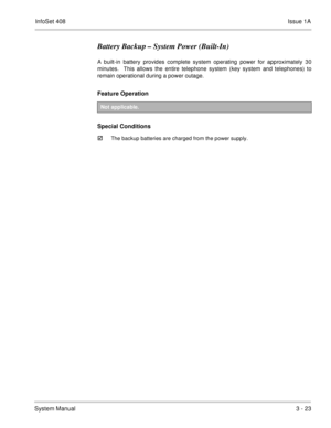 Page 103InfoSet 408Issue 1A
System Manual3 - 23
Battery Backup – System Power (Built-In)
A built-in battery provides complete system operating power for approximately 30
minutes.  This allows the entire telephone system (key system and telephones) to
remain operational during a power outage.  
Feature Operation 
Special Conditions

The backup batteries are charged from the power supply.
Not applicable. 
