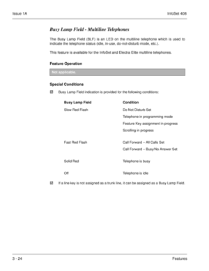 Page 104Issue 1AInfoSet 408
3 - 24Features
Busy Lamp Field - Multiline Telephones
The Busy Lamp Field (BLF) is an LED on the multiline telephone which is used to
indicate the telephone status (idle, in-use, do-not-disturb mode, etc.).
This feature is available for the InfoSet and Electra Elite multiline telephones.
Feature Operation  
Special Conditions

Busy Lamp Field indication is provided for the following conditions:  
If a line key is not assigned as a trunk line, it can be assigned as a Busy Lamp...