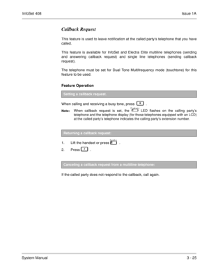 Page 105InfoSet 408Issue 1A
System Manual3 - 25
Callback Request
This feature is used to leave notification at the called party’s telephone that you have
called.   
This feature is available for InfoSet and Electra Elite multiline telephones (sending
and answering callback request) and single line telephones (sending callback
request).  
The telephone must be set for Dual Tone Multifrequency mode (touchtone) for this
feature to be used.
Feature Operation  
When calling and receiving a busy tone, press      ....