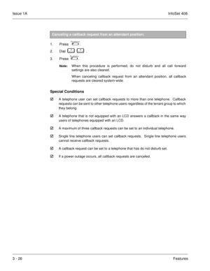 Page 106Issue 1AInfoSet 408
3 - 26Features
 
1. Press    
 . 
2. Dial    
      .
3. Press   
 .
Note:When this procedure is performed, do not disturb and all call forward
settings are also cleared.  
When canceling callback request from an attendant position, all callback
requests are cleared system-wide.  
Special Conditions

A telephone user can set callback requests to more than one telephone.  Callback
requests can be sent to other telephone users regardless of the tenant group to which
they belong.
A...