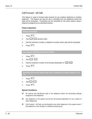 Page 108Issue 1AInfoSet 408
3 - 28Features
Call Forward - All Calls
This feature is used to forward calls received at one multiline telephone to another
telephone.  This feature can also be set or cancelled from the telephone where the
calls will be forwarded.  Forwarding can be cancelled for the entire system using a
telephone assigned as an attendant position.
Feature Operation  
1. Press    .
2. Dial    
       (access code).
3. Dial the extension number or telephone number where calls will be forwarded....