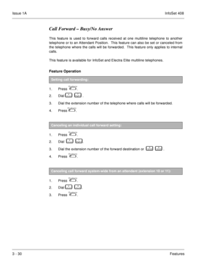 Page 110Issue 1AInfoSet 408
3 - 30Features
Call Forward – Busy/No Answer
This feature is used to forward calls received at one multiline telephone to another
telephone or to an Attendant Position.  This feature can also be set or canceled from
the telephone where the calls will be forwarded.  This feature only applies to internal
calls.
This feature is available for InfoSet and Electra Elite multiline telephones.
Feature Operation 
1. Press    .
2. Dial   
     .
3. Dial the extension number of the telephone...