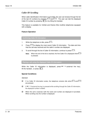Page 114Issue 1AInfoSet 408
3 - 34Features
Caller ID Scrolling
When caller identification information is provided, the user can browse through the list
of the last 20 numbers by pressing  
 and   .  The user can dial the displayed
Caller ID number by pressing    
   or by lifting the handset. 
This feature is available for InfoSet and Electra Elite multiline telephones equipped
with a display.
Feature Operation
1. While the telephone is idle, press    .
2. Press  
  to display the most recent Caller ID...