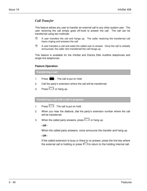 Page 120Issue 1AInfoSet 408
3 - 40Features
Call Transfer
This feature allows any user to transfer an external call to any other system user.  The
user receiving the call simply goes off-hook to answer the call.  The call can be
transferred using two methods:
A user transfers the call and hangs up.  The caller receiving the transferred call
hears ringing and answers the call.
A user transfers a call and waits the called user to answer.  Once the call is verbally
announced, the caller who transferred the call...