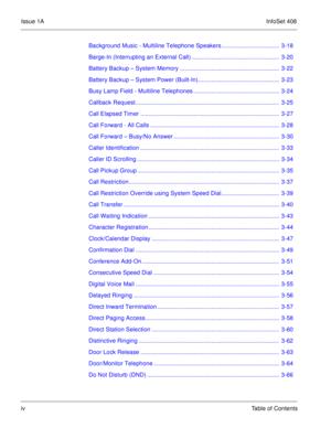 Page 13Issue 1AInfoSet 408
ivTable of Contents Background Music - Multiline Telephone Speakers ...................................  3-18
Barge-In (Interrupting an External Call) .....................................................  3-20
Battery Backup – System Memory ............................................................  3-22
Battery Backup – System Power (Built-In).................................................  3-23
Busy Lamp Field - Multiline Telephones...